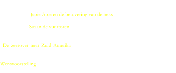 
Voor kinderen tot 7 jaar.

Voorstelling  “Japie Apie en de betovering van de heks”. Veel actie.

Voorstelling “Suzan de vuurtoren”. Lief verhaal over een Vuurtoren die op het strand wil spelen met de kinderen.

“De zeerover naar Zuid Amerika”. Lange voorstelling 90 minuten met pauze. Met eigen liedjes, zingen samen met de kinderen en een hoofdrol voor spooky het spook.

Wensvoorstelling Ook een voorstelling met onderwerp naar wens. Vaak tegen geringe extra kosten! Bel voor overleg.
